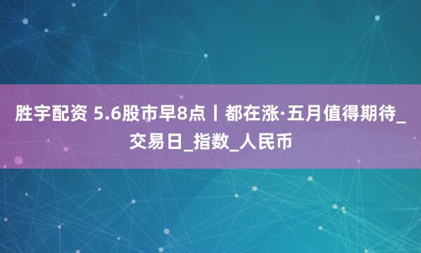 胜宇配资 5.6股市早8点丨都在涨·五月值得期待_交易日_指数_人民币