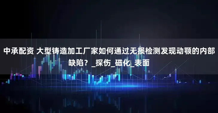 中承配资 大型铸造加工厂家如何通过无损检测发现动颚的内部缺陷？_探伤_磁化_表面