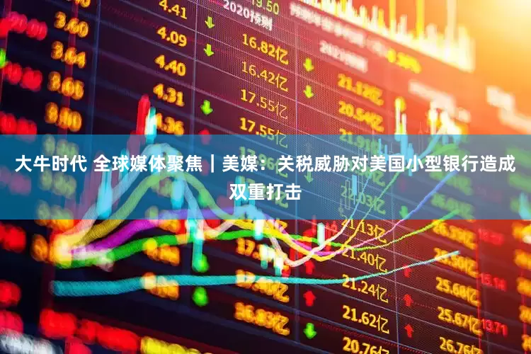 大牛时代 全球媒体聚焦｜美媒：关税威胁对美国小型银行造成双重打击
