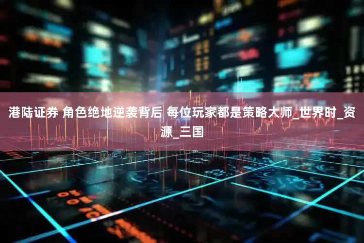 港陆证券 角色绝地逆袭背后 每位玩家都是策略大师_世界时_资源_三国