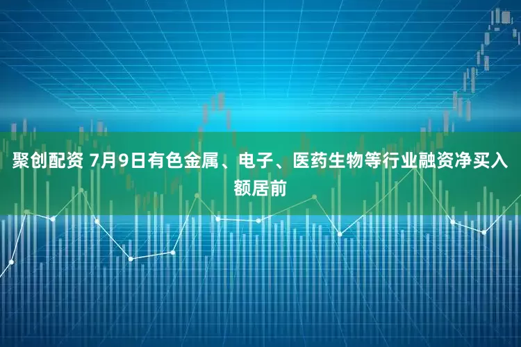 聚创配资 7月9日有色金属、电子、医药生物等行业融资净买入额居前