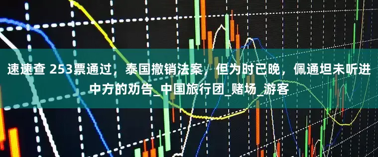 速速查 253票通过，泰国撤销法案，但为时已晚，佩通坦未听进中方的劝告_中国旅行团_赌场_游客