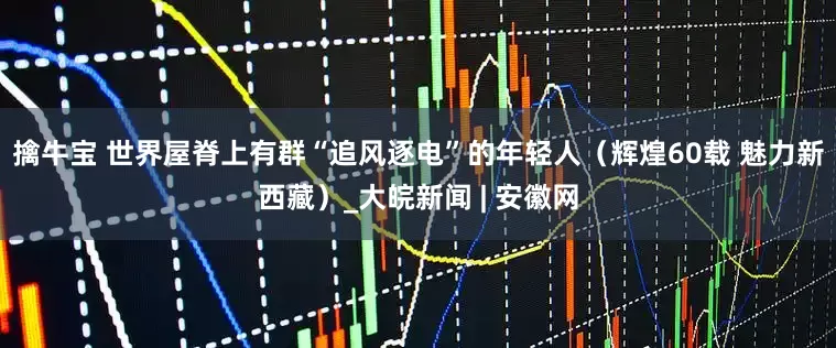 擒牛宝 世界屋脊上有群“追风逐电”的年轻人（辉煌60载 魅力新西藏）_大皖新闻 | 安徽网