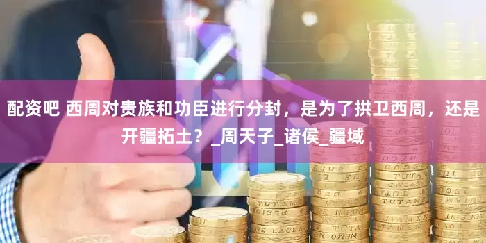 配资吧 西周对贵族和功臣进行分封，是为了拱卫西周，还是开疆拓土？_周天子_诸侯_疆域