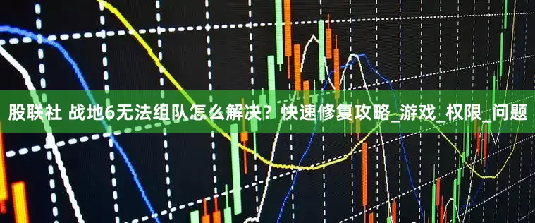 股联社 战地6无法组队怎么解决？快速修复攻略_游戏_权限_问题