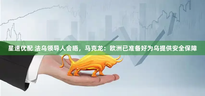 星速优配 法乌领导人会晤，马克龙：欧洲已准备好为乌提供安全保障