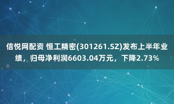 信悦网配资 恒工精密(301261.SZ)发布上半年业绩，归母净利润6603.04万元，下降2.73%
