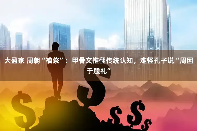 大盈家 周朝“禴祭”：甲骨文推翻传统认知，难怪孔子说“周因于殷礼”