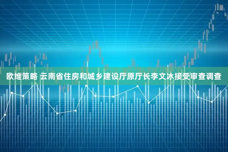 欧维策略 云南省住房和城乡建设厅原厅长李文冰接受审查调查