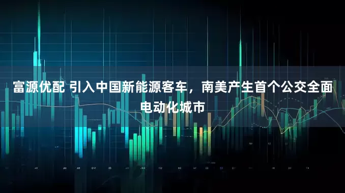 富源优配 引入中国新能源客车,南美产生首个公交全面电动化城市