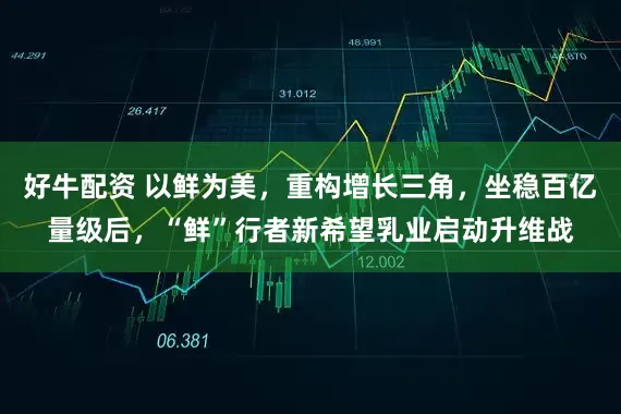 好牛配资 以鲜为美，重构增长三角，坐稳百亿量级后，“鲜”行者新希望乳业启动升维战