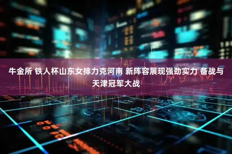 牛金所 铁人杯山东女排力克河南 新阵容展现强劲实力 备战与天津冠军大战