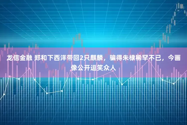 龙信金融 郑和下西洋带回2只麒麟，骗得朱棣稀罕不已，今画像公开逗笑众人