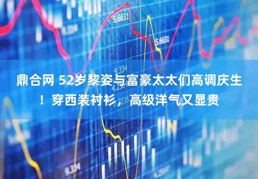 鼎合网 52岁黎姿与富豪太太们高调庆生！穿西装衬衫，高级洋气又显贵