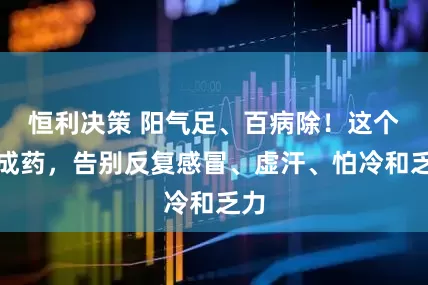 恒利决策 阳气足、百病除！这个中成药，告别反复感冒、虚汗、怕冷和乏力