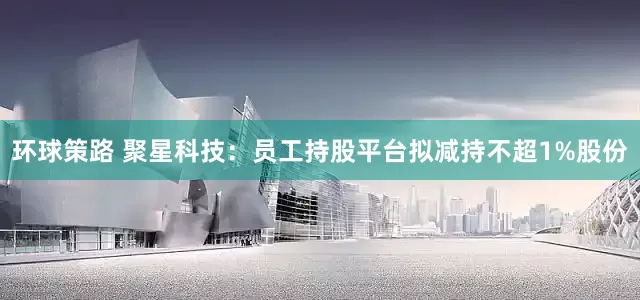 环球策路 聚星科技：员工持股平台拟减持不超1%股份