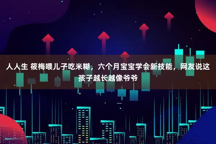 人人生 筱梅喂儿子吃米糊，六个月宝宝学会新技能，网友说这孩子越长越像爷爷